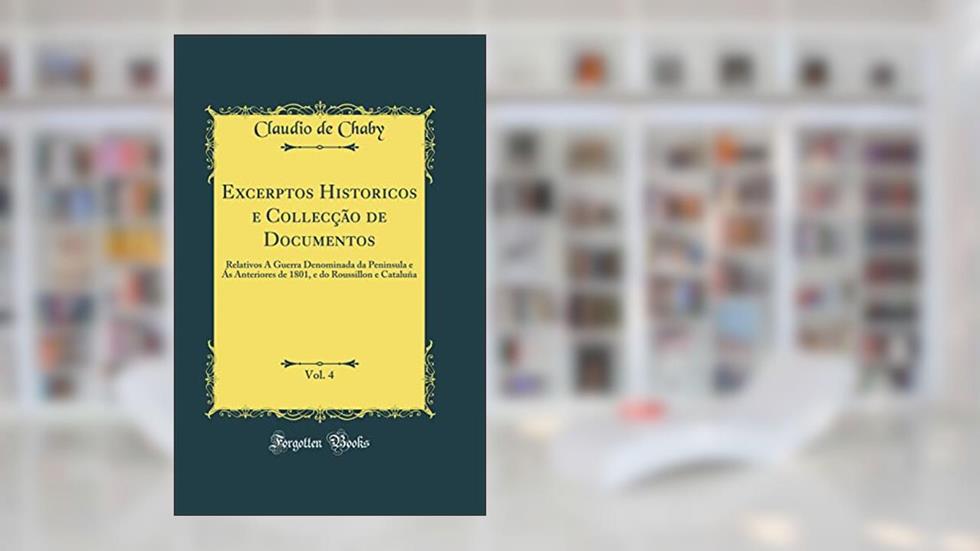 Excerptos Historicos e Collecção de Documentos, Vol. 4: Relativos Á Guerra Denominada da Peninsula e Ás Anteriores de 1801, e do Roussillon e Cataluña (Classic Reprint), do autor Claudio de Chaby