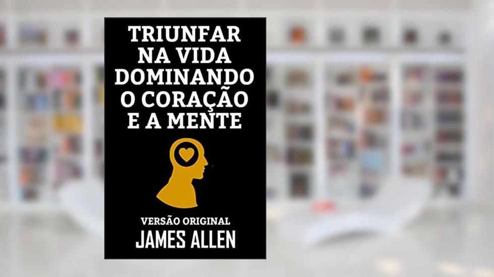 TRIUNFAR NA VIDA DOMINANDO O CORAÇÃO E A MENTE: Versão Original, do autor JAMES ALLEN
