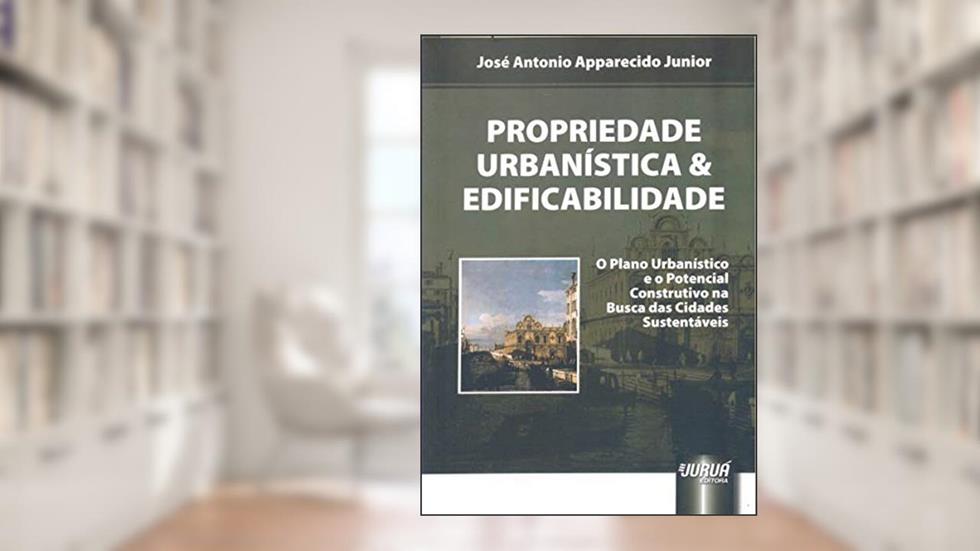 Propriedade Urbanística e Edificabilidade - O Plano Urbanístico e o Potencial Construtivo na Busca das Cidades Sustentáveis, do autor José Antonio Apparecido Junior