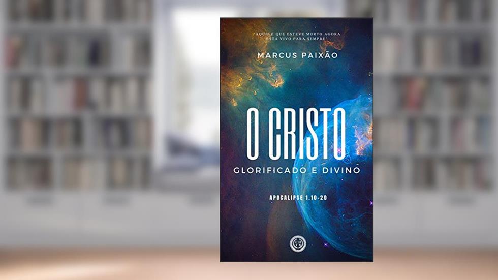 O CRISTO GLORIFICADO E DIVINO: "Aquele que esteve morto agora está vivo para sempre", do autor Marcus Paixão
