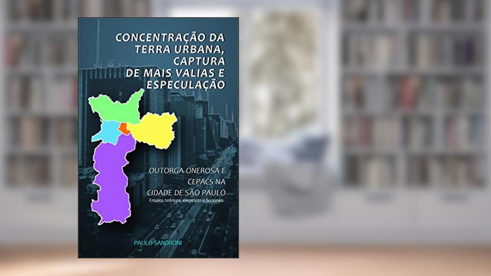 CONCENTRAÇÃO DA TERRA URBANA, CAPTURA DE MAIS VALIAS E ESPECULAÇÃO: OUTORGA ONEROSA E CEPACS NA CIDADE DE SÃO PAULO - Ensaios teóricos, empíricos e ficcionais, do autor Paulo Sandroni