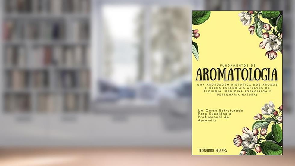 FUNDAMENTOS DE AROMATOLOGIA : Uma Abordagem Histórica dos Aromas e Óleos Essenciais Através da Alquimia, Medicina Espagírica e Perfumaria Natural - Um Curso Estruturado, do autor Leonardo Soares