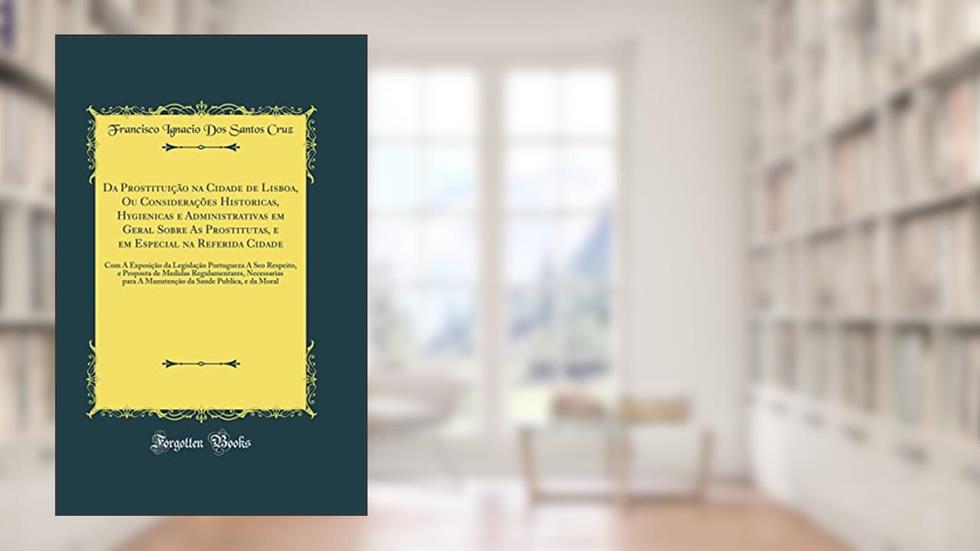 Da Prostituição na Cidade de Lisboa, Ou Considerações Historicas, Hygienicas e Administrativas em Geral Sobre As Prostitutas, e em Especial na Referida Cidade: Com A Exposição da Legislação Po, do autor Francisco Ignacio Dos Santos Cruz