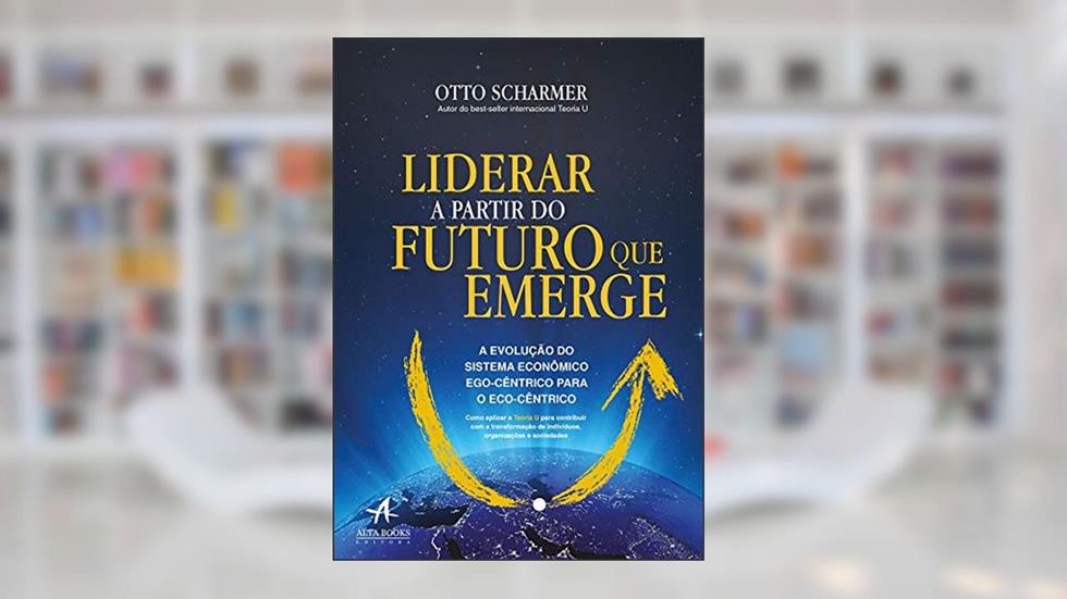 Liderar a Partir do Futuro que Emerge: a Evolução do Sistema Econômico Ego-cêntrico Para o Eco-cêntrico, do autor Otto Scharmer; Katrin Kaufer