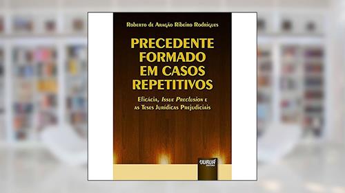 Capa de Precedente Formado em Casos Repetitivos - Eficácia, Issue Preclusion e as Teses Jurídicas Prejudiciais, do autor Roberto de Aragão Ribeiro Rodrigues