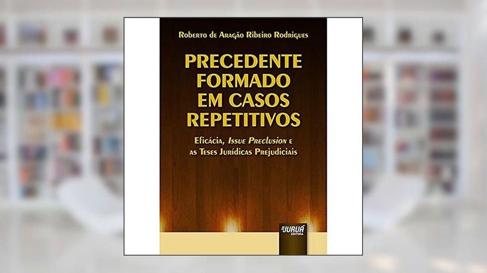 Precedente Formado em Casos Repetitivos - Eficácia, Issue Preclusion e as Teses Jurídicas Prejudiciais, do autor Roberto de Aragão Ribeiro Rodrigues