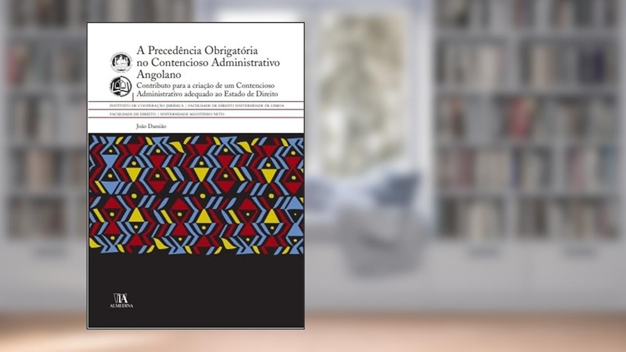A Precedência Obrigatória no Contencioso Administrativo Angolano: Contributo Para a Criação de um Contencioso Administrativo Adequado ao Estado de Direito, do autor João Damião