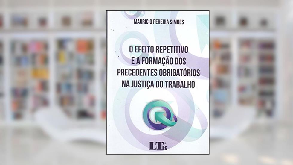 O Efeito Repetitivo e a Formação dos Precedentes Obrigatórios na Justiça do Trabalho, do autor Mauricio Pereira Simões