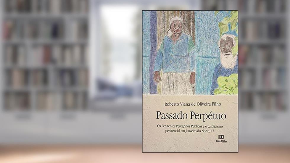 Passado perpétuo: os penitentes peregrinos públicos e o catolicismo penitencial em Juazeiro do Norte, CE, do autor Roberto Viana de Oliveira Filho