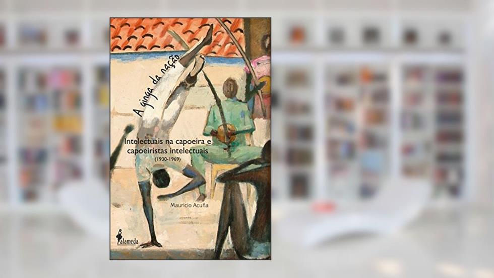 A ginga da nação: Intelectuais na Capoeira e Capoeiristas Intelectuais (1930-1969), do autor Mauricio Acuña