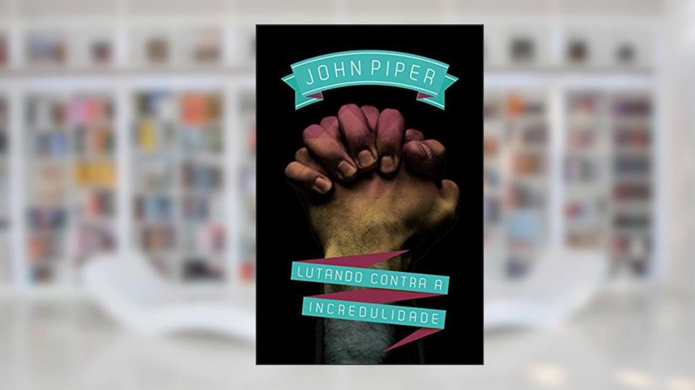 Lutando contra a incredulidade, do autor John Piper