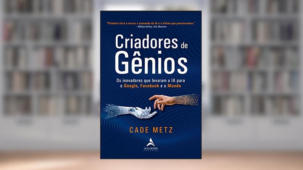 Criadores de gênios: Os inovadores que levaram a IA para o Google, o Facebook e o mundo, do autor Cade Metz