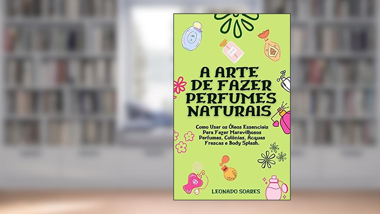 A ARTE DE FAZER PERFUMES NATURAIS: Como Usar os Óleos Essenciais Para Fazer Maravilhosos Perfumes, Colônias, Ácquas Frescas e Body Splash, do autor Leonardo Soares