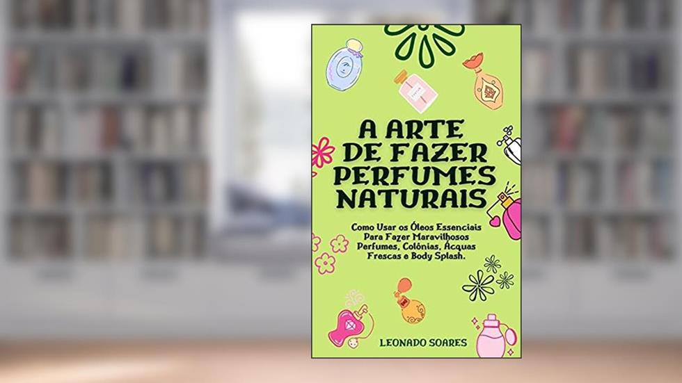 A ARTE DE FAZER PERFUMES NATURAIS: Como Usar os Óleos Essenciais Para Fazer Maravilhosos Perfumes, Colônias, Ácquas Frescas e Body Splash, do autor Leonardo Soares
