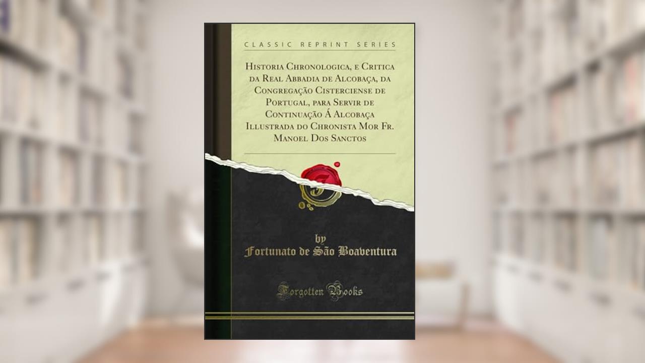 Historia Chronologica, e Critica da Real Abbadia de Alcobaça, da Congregação Cisterciense de Portugal, para Servir de Continuação Á Alcobaça ... Mor Fr. Manoel Dos Sanctos (Classic Reprint), do autor Fortunato de São Boaventura