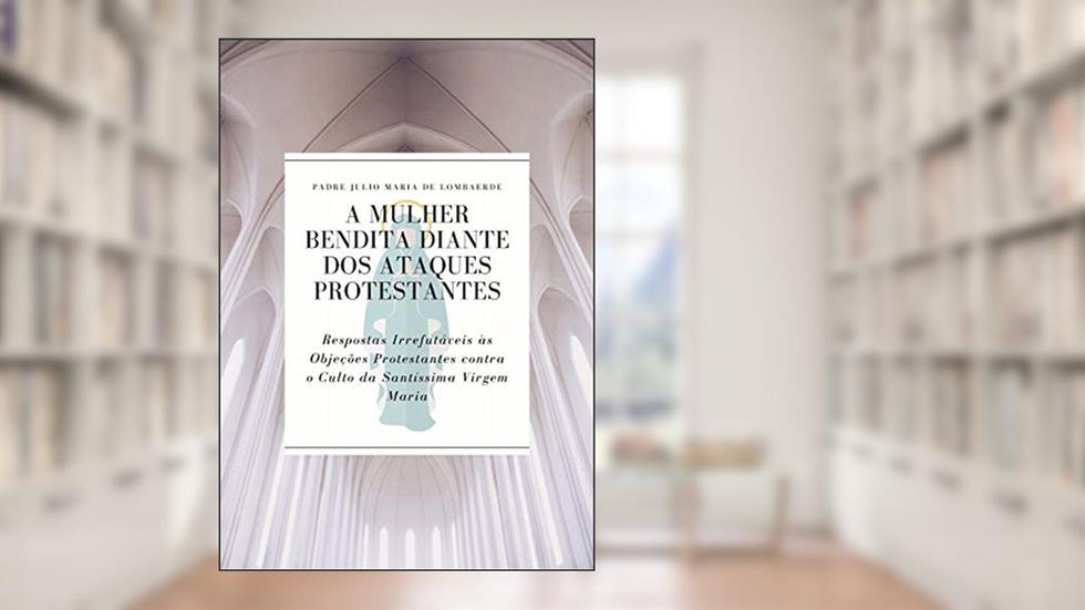 A Mulher Bendita diante dos Ataques Protestantes: Respostas Irrefutáveis às Objeções Protestantes contra o Culto da Santíssima Virgem Maria, do autor Padre Julio Maria de Lombaerde