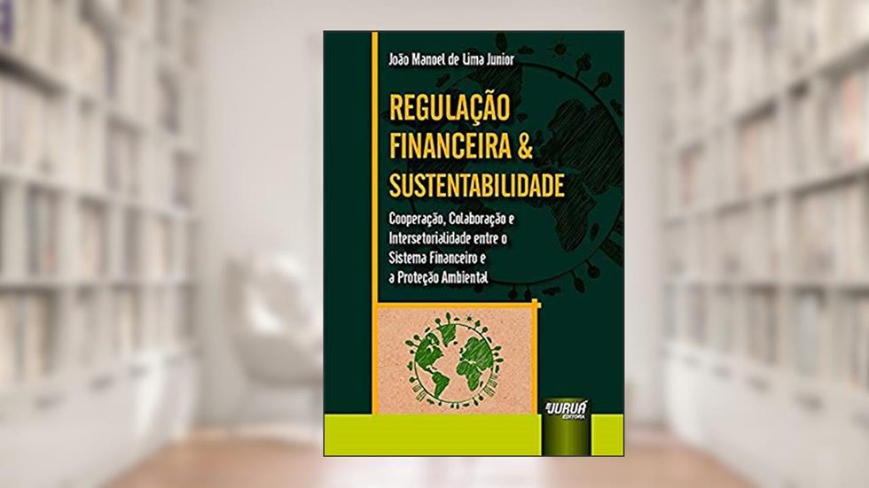 Regulação Financeira & Sustentabilidade - Cooperação, Colaboração e Intersetorialidade entre o Sistema Financeiro e a Proteção Ambiental, do autor João Manoel de Lima Junior