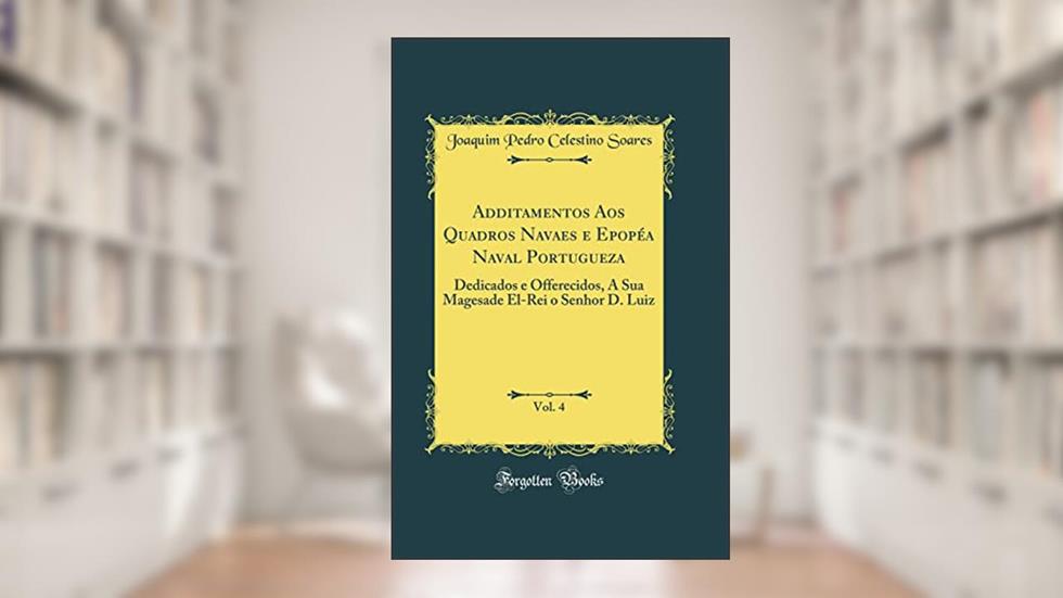 Additamentos Aos Quadros Navaes e Epopéa Naval Portugueza, Vol. 4: Dedicados e Offerecidos, A Sua Magesade El-Rei o Senhor D. Luiz (Classic Reprint), do autor Joaquim Pedro Celestino Soares