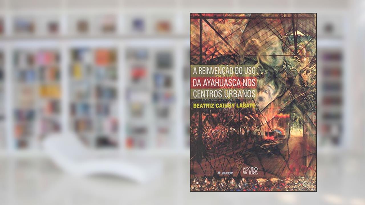 A Reinvenção do uso da Ayahuasca nos Centros Urbanos, do autor Beatriz Caiuby Labate