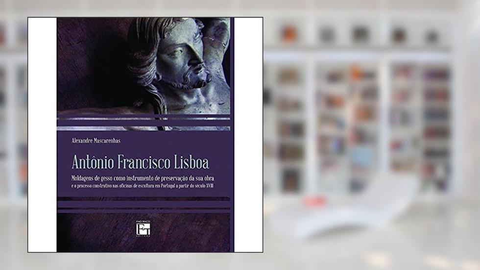 Antônio Francisco Lisboa: Moldagens de Gesso Como Instrumento de Preservação da sua Obra e o Processo Construtivo nas Oficinas de Escultura em Portugal a Partir do Século XVIII, do autor Alexandre Mascarenhas