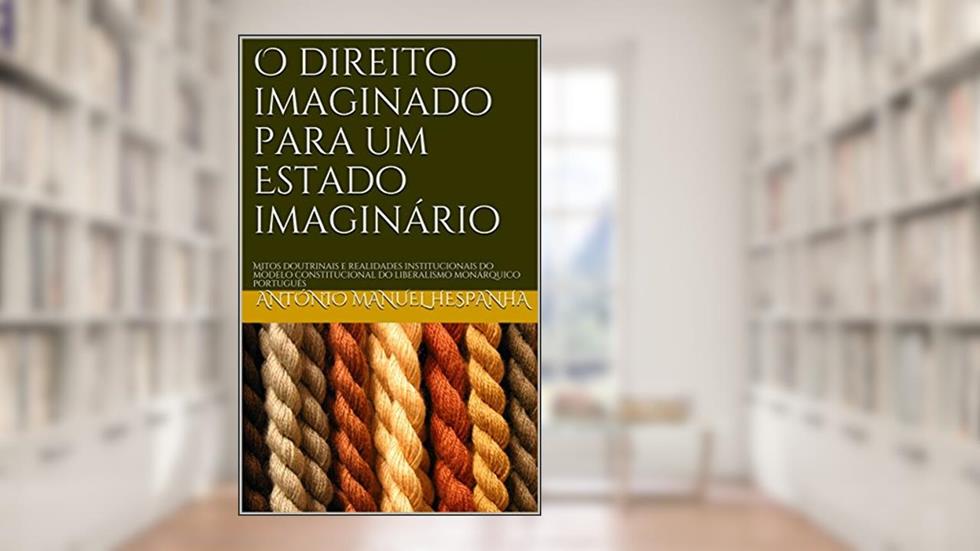 O direito imaginado para um Estado imaginário: Mitos doutrinais e realidades institucionais do modelo constitucional do liberalismo monárquico português, do autor António Manuel Hespanha