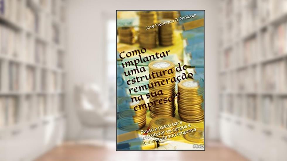 Como implantar uma estrutura de remuneração na sua empresa ?: Passo a passo para estruturar os cargos e salários da sua empresa, do autor José Francisco D´Annibale