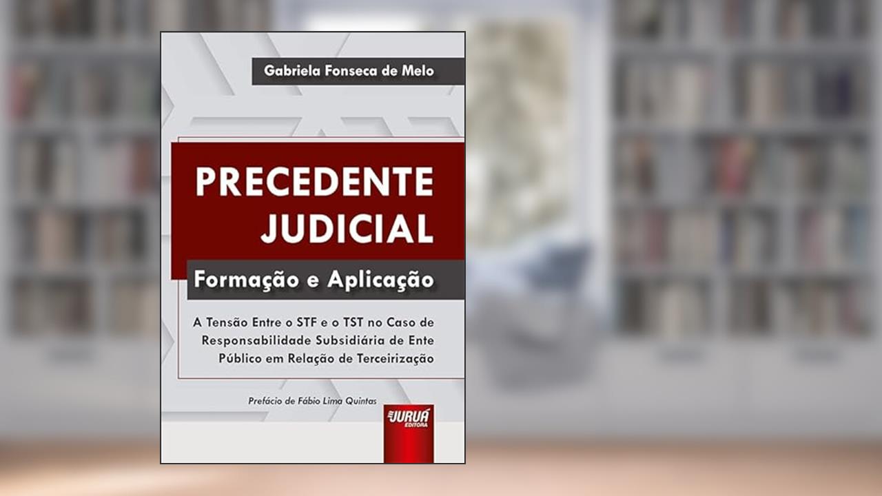 Precedente Judicial - Formação e Aplicação - A Tensão Entre o STF e o TST no Caso de Responsabilidade Subsidiária de Ente Público em Relação de Terceirização, do autor Gabriela Fonseca de Melo