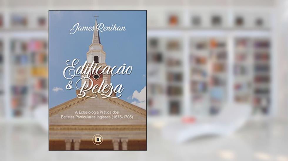 Edificação e Beleza: A Eclesiologia Prática dos Batistas Particulares Ingleses (1675-1705), do autor James M. Renihan