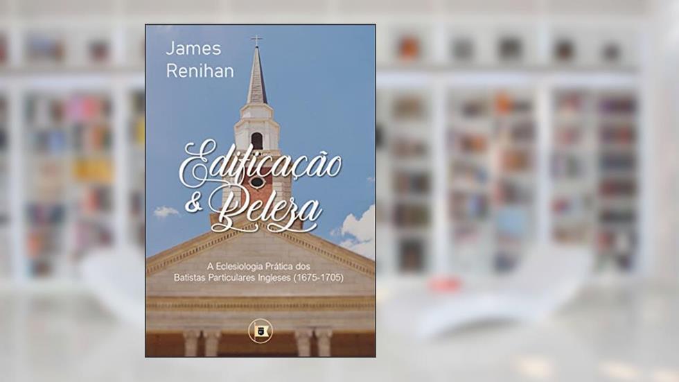 Edificação e Beleza: A Eclesiologia Prática dos Batistas Particulares Ingleses (1675-1705), do autor James M. Renihan