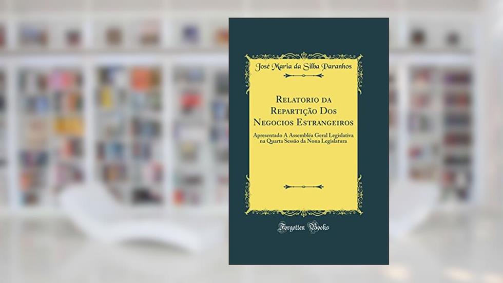Relatorio da Repartição Dos Negocios Estrangeiros: Apresentado Á Assembléa Geral Legislativa na Quarta Sessão da Nona Legislatura (Classic Reprint), do autor José Maria da Silba Paranhos