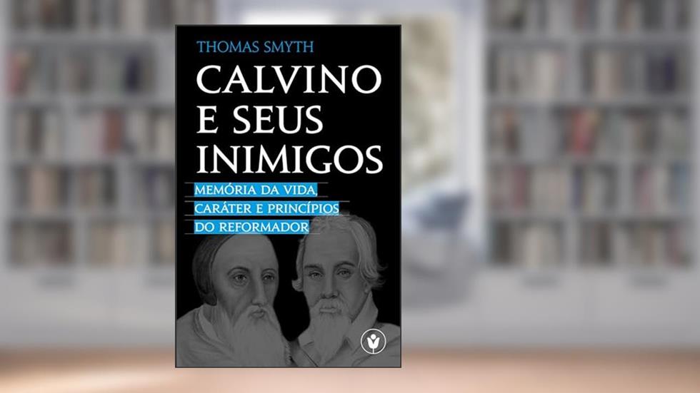 Calvino e seus inimigos: Memória da vida, caráter e princípios do Reformador, do autor Thomas Smyth