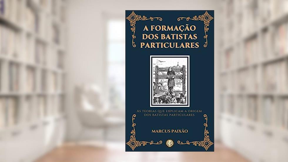 A Formação dos Batistas Particulares: As Teorias que Explicam a Origem dos Batistas Particulares, do autor Marcus Paixão