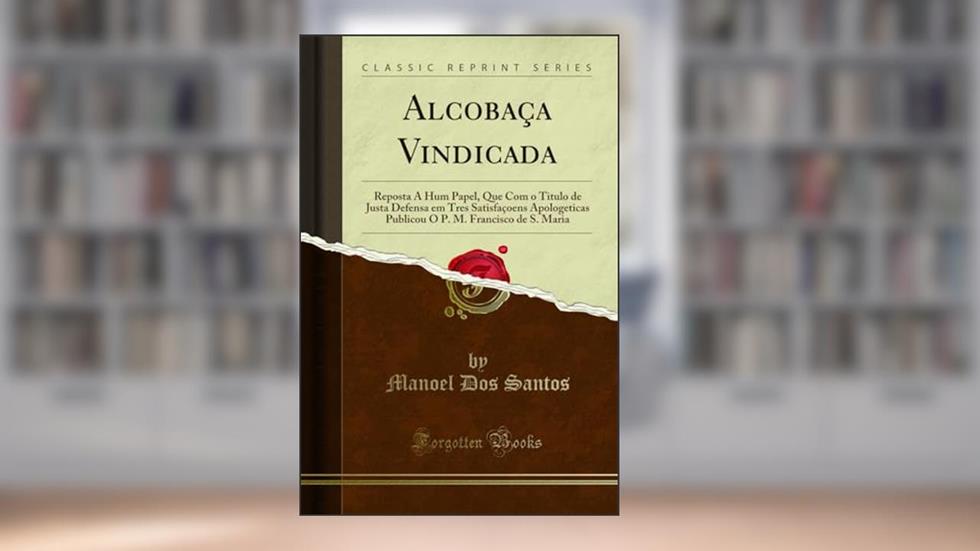 Alcobaça Vindicada: Reposta A Hum Papel, Que Com o Titulo de Justa Defensa em Tres Satisfaçoens Apologeticas Publicou O P. M. Francisco de S. Maria (Classic Reprint), do autor Manoel Dos Santos