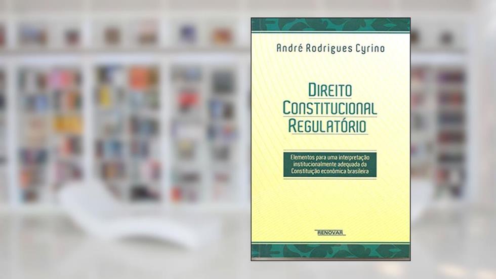 Direito Constitucional Regulatório: Elementos Para uma Interpretação Institucionalmente Adequada da Constituição Econômica Brasileira, do autor André Rodrigues Cyrino