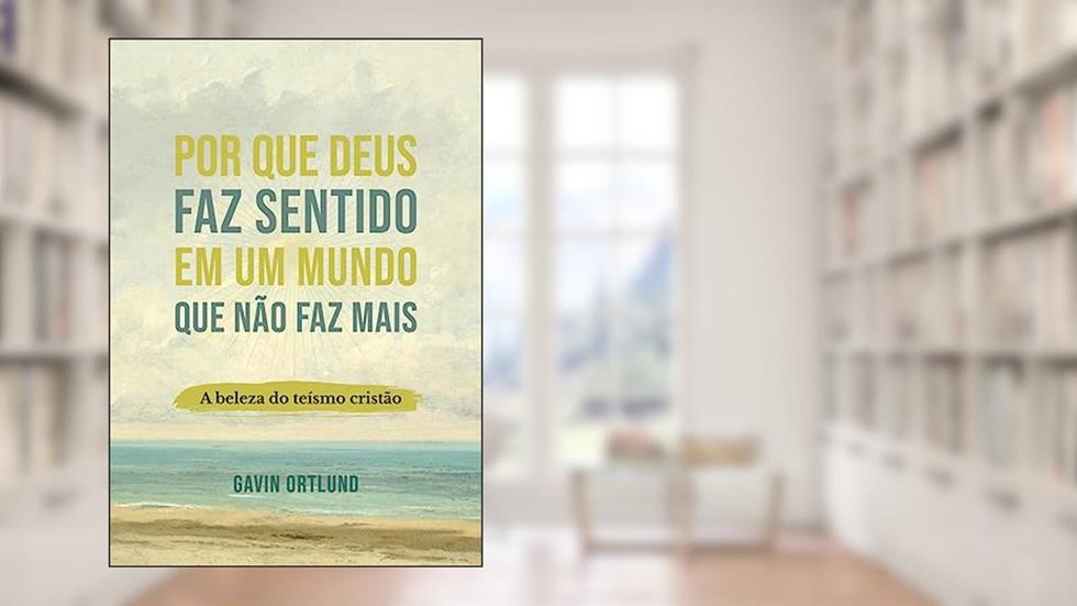 Por que Deus faz Sentido em um Mundo que Não faz Mais: a Beleza do Teísmo Cristão, do autor Gavin Ortlund