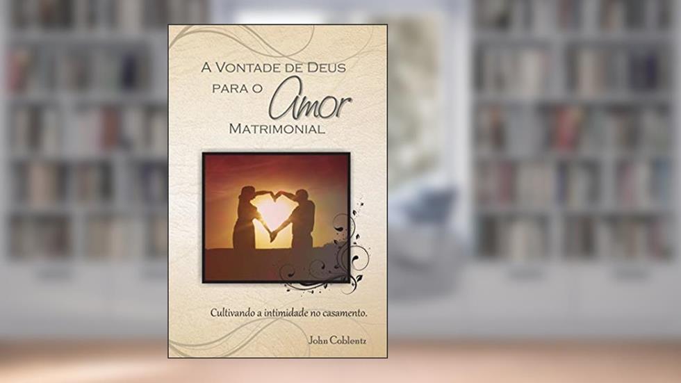 A Vontade de Deus Para o Amor Matrimonial: Cultivando a Intimidade no Casamento, do autor John Coblentz