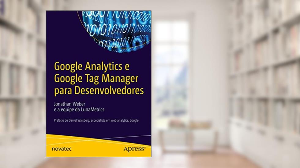 Google Analytics e Google Tag Manager Para Desenvolvedores: Prefácio de Daniel Waisberg, Especialista em web Analytics, Google, do autor Jonathan Weber