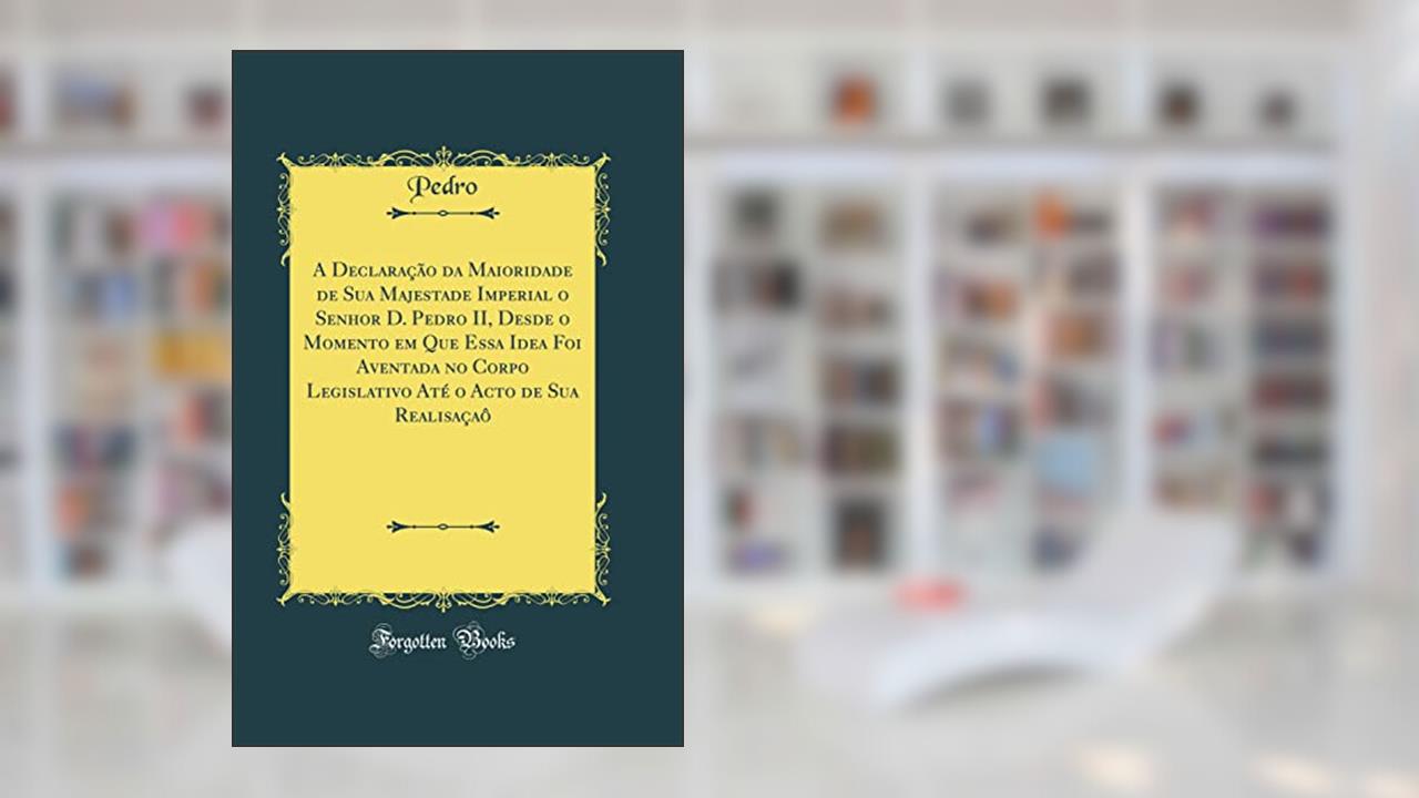 A Declaração da Maioridade de Sua Majestade Imperial o Senhor D. Pedro II, Desde o Momento em Que Essa Idea Foi Aventada no Corpo Legislativo Até o Acto de Sua Realisaçaô (Classic Reprint), do autor Pedro