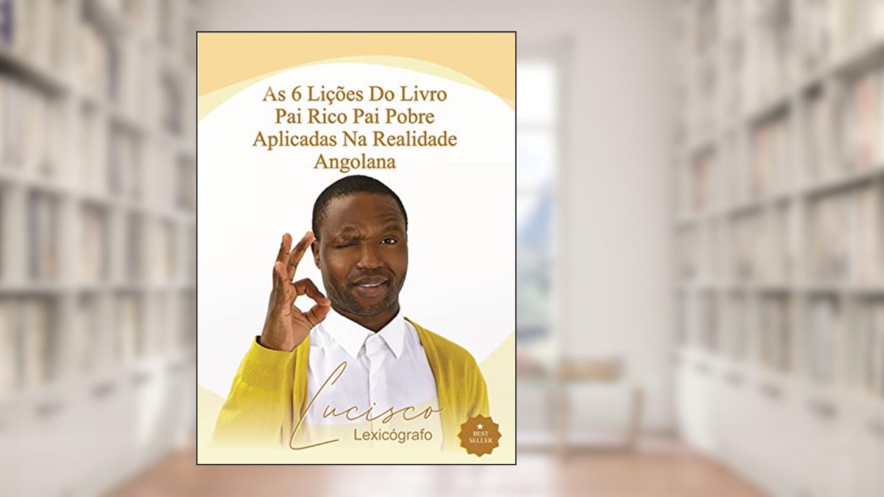 As 6 Lições do Livro Pai Rico, Pai Pobre Aplicadas na Realidade Angolana, do autor Lucisco Lexicógrafo