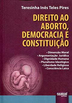 Direito ao Aborto, Democracia e Constituição - Dimensão Moral - Argumentação Jurídica - Dignidade Humana - Pluralismo Ideológico - Liberdade Religiosa - Consciência Laica, do autor Teresinha Inês Teles Pires