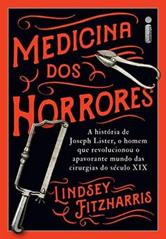 Medicina dos horrores: A história de Joseph Lister, o homem que revolucionou o apavorante mundo das cirurgias do século XIX, do autor Lindsey Fitzharris