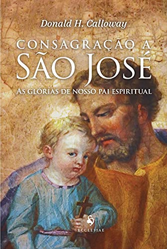 Ler Consagração A São José - As Glórias De Nosso Pai Espiritual, do autor Donald H. Calloway