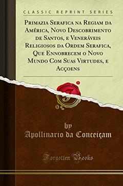 Primazia Serafica na Regiam da América, Novo Descobrimento de Santos, e Veneráveis Religiosos da Ordem Serafica, Que Ennobrecem o Novo Mundo Com Suas Virtudes, e Acçoens (Classic Reprint), do autor Apollinario da Conceiçam