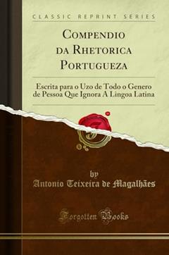 Compendio da Rhetorica Portugueza: Escrita para o Uzo de Todo o Genero de Pessoa Que Ignora A Lingoa Latina (Classic Reprint), do autor Antonio Teixeira de Magalhães