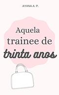Ler Aquela Trainee de Trinta Anos, do autor Ayana A. P. Ler Aquela Trainee de Trinta Anos, do autor Ayana A. P.