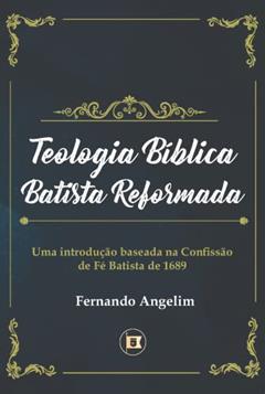 Teologia Bíblica Batista Reformada: Uma Introdução Baseada na Confissão de Fé de 1689, do autor Fernando Angelim