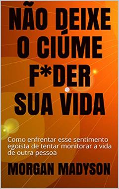 NÃO DEIXE O CIÚME F*DER SUA VIDA: Como enfrentar esse sentimento egoísta de tentar monitorar a vida de outra pessoa, do autor MORGAN MADYSON