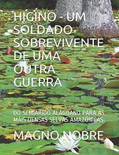 Higino - Um Soldado Sobrevivente de Uma Outra Guerra: Do Semiárido Alagoano Para as Mais Densas Selvas Amazônicas, do autor Magno Nobre