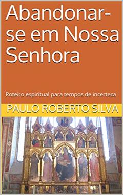 Abandonar-se em Nossa Senhora: Roteiro espiritual para tempos de incerteza, do autor Paulo Roberto Silva