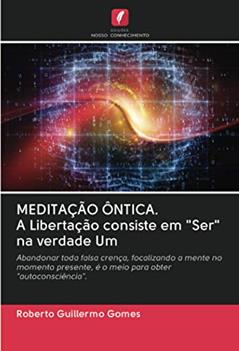 MEDITAÇÃO ÔNTICA. A Libertação consiste em "Ser" na verdade Um: Abandonar toda falsa crença, focalizando a mente no momento presente, é o meio para obter "autoconsciência"., do autor Roberto Guillermo Gomes